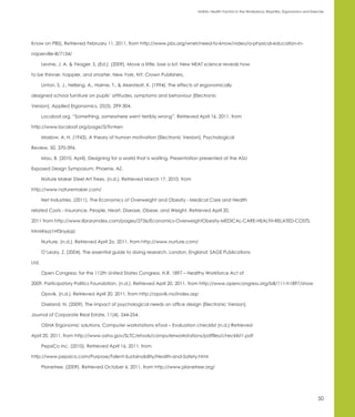 Holistic Health Factors in the Workplace: Biophilia, Ergonomics and Exercise




Know on PBS]. Retrieved February 11, 2011, from http://www.pbs.org/wnet/need-to-know/video/a-physical-education-in-

naperville-ill/7134/

       Levine, J. A. & Yeager, S. (Ed.). (2009). Move a little, lose a lot: New NEAT science reveals how

to be thinner, happier, and smarter. New York, NY: Crown Publishers.

       Linton, S. J., Hellsing, A., Halme, T., & Akerstedt, K. (1994). The effects of ergonomically

designed school furniture on pupils’ attitudes, symptoms and behaviour [Electronic

Version]. Applied Ergonomics, 25(5), 299-304.

       Localoaf.org. “Something, somewhere went terribly wrong”. Retrieved April 16, 2011, from

http://www.localoaf.org/page/3/?s=ken

       Maslow, A. H. (1943). A theory of human motivation [Electronic Version]. Psychological

Review, 50, 370-396.

       Mau, B. (2010, April). Designing for a world that is waiting. Presentation presented at the ASU

Exposed Design Symposium, Phoenix, AZ.

       Nature Maker Steel Art Trees. (n.d.). Retrieved March 17, 2010, from

http://www.naturemaker.com/

       Net Industries. (2011). The Economics of Overweight and Obesity - Medical Care and Health

related Costs - Insurance, People, Heart, Disease, Obese, and Weight. Retrieved April 20,

2011 from http://www.libraryindex.com/pages/2736/Economics-OverweightObesity-MEDICAL-CARE-HEALTH-RELATED-COSTS.

html#ixzz1Hf3ny6qU

       Nurture. (n.d.). Retrieved April 2o, 2011, from http://www.nurture.com/

       O’Leary, Z. (2004). The essential guide to doing research. London, England: SAGE Publications

Ltd.

       Open Congress: for the 112th United States Congress. H.R. 1897 – Healthy Workforce Act of

2009. Participatory Politics Foundation. (n.d.). Retrieved April 20, 2011, from http://www.opencongress.org/bill/111-h1897/show

       Opsvik. (n.d.). Retrieved April 20, 2011, from http://opsvik.no/index.asp

       Oseland, N. (2009). The impact of psychological needs on office design [Electronic Version].

Journal of Corporate Real Estate, 11(4), 244-254.

       OSHA Ergonomic solutions: Computer workstations eTool – Evaluation checklist (n.d.) Retrieved

April 20, 2011, from http://www.osha.gov/SLTC/etools/computerworkstations/pdffiles/checklist1.pdf

       PepsiCo Inc. (2010). Retrieved April 16, 2011, from

http://www.pepsico.com/Purpose/Talent-Sustainability/Health-and-Safety.html

       Planetree. (2009). Retrieved October 6, 2011, from http://www.planetree.org/




                                                                                                                                                          50
 