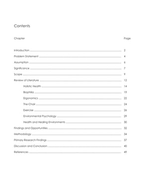 Contents


Chapter                                                                                                                                          Page



Introduction ............................................................................................................................... 2

Problem Statement ..................................................................................................................             4

Assumption ................................................................................................................................      6

Significance ............................................................................................................................... 7

Scope ......................................................................................................................................... 9

Review of Literature .................................................................................................................. 12

	           Holistic Health ............................................................................................................... 14

	           Biophilia ......................................................................................................................... 19

	           Ergonomics ................................................................................................................... 22

	           The Chair ....................................................................................................................... 24

	           Exercise .........................................................................................................................   26

	           Environmental Psychology .........................................................................................                   29

	           Health and Healing Environments .............................................................................                        30

Findings and Opportunities ...................................................................................................... 32

Methodology ............................................................................................................................         34

Primary Research Findings .......................................................................................................                37

Discussion and Conclusion ......................................................................................................                 40

References ................................................................................................................................      49
 
