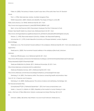 References




      Pollan, M. (2002). The botany of desire: A plant’s-eye view of the world. New York, NY: Random

House.

      Pynt, J. (1996). Desk exercises. Sydney, Australia: Kangaroo Press.

      RAND Corporation. (2007). Obesity and disability: The shape of things to come (RB

9043). Santa Monica, CA: RAND. Retrieved April 20, 2011, from

http://www.rand.org/pubs/research_briefs/2007/RAND_RB9043-1.pdf

      Reid, I. & Sun Life Financial. (2010, December). Employers That Don’t Intervene to Curb

Workers’ Bad Health Habits Incur More Costs. Retrieved March 24, 2011, from

http://www.winningworkplaces.org/library/research/rs_2010dontcurbbadhealthhabitshighercosts.php

      Robson, C. (1993). Real world research (2nd Ed.). Malden, MA: Blackwell Publishing.

      Schumacher, E. F. (1973). Small is Beautiful: Economics as if People Mattered. London, England:

Blond & Briggs.

      Steelcase. (n.d.). The movement toward wellness in the workplace. Retrieved April 20, 2011, from www.steelcase.com/

ergonomics

      Steelcase Inc. (2009). The movement toward wellness in the workplace [Brochure]. Unknown:

Unknown.

      Steelcase OfficeScapes. (n.d.). Retrieved April 20, 2011, from

http://www.officescapes.com/sw/swchannel/productcatalogcf_v2/internet/templates/steelcase/model.asp/

ProductMasterId/1022977/ParentId/372387

      Steelcase Walkstation by Details. (2011). Retrieved November, 30, 2011, from

http://store.steelcase.com/products/sit-to-walkstation/

      Steelcase Workplace Surveys. (2011). Retrieved April 20, 2011, from

http://www.steelcase.com/en/resources/design/workplace_surveys/pages/main.aspx

      Sternberg, E. M. (2001). The balance within: The science connecting health and emotions. New

York, NY: W. H. Freeman and Company.

      Sternberg, E. M. (2009). Healing spaces: The science of place and well-being. Cambridge, MA:

First Harvard University Press.

      SurveyMonkey™ (2011). Retrieved September 1, 2010, from www.surveymonkey.com

      Tesitel, J., Kusová, D., & Bartos, M. (2001). Biophilia as the invariant in human thinking: A case

study —the town of Tábor [Electronic Version]. Landscape and Urban Planning, 53(1-4), 29

36.

      Unknown. (2006). 360 article. Hey! Where’s my lunch hour? Unknown: Steelcase Inc.
 