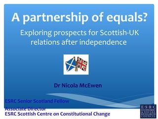 A partnership of equals?
Exploring prospects for Scottish-UK
relations after independence

Dr Nicola McEwen
ESRC Senior Scotland Fellow
Associate Director
ESRC Scottish Centre on Constitutional Change

 