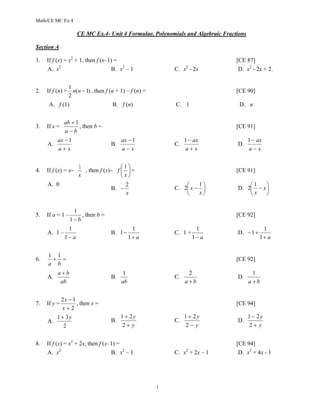 Math/CE MC Ex.4

                      CE MC Ex.4- Unit 4 Formulae, Polynomials and Algebraic Fractions

Section A

1.   If f (x) = x2 + 1, then f (x–1) =                                            [CE 87]
     A. x2                         B. x2 – 1                   2
                                                          C. x - 2x                D. x2 - 2x + 2.


               1
2.   If f (n) = n(n − 1) , then f (n + 1) – f (n) =                               [CE 90]
               2
     A. f (1)                       B. f (n)               C. 1                    D. n


               ab + 1
3.   If x =           , then b =                                                  [CE 91]
               a−b
          ax − 1                         ax − 1                1 − ax                    1 − ax
     A.                             B.                    C.                      D.
          a+x                            a−x                   a+x                       a−x


                      1                 1
4.   If f (x) = x–      , then f (x)– f   =                                     [CE 91]
                      x                  x
     A. 0                                  2                      1                 1    
                                    B. −                  C. 2 x −              D. 2 − x 
                                           x                      x                  x   

                   1
5.   If a = 1 –        , then b =                                                 [CE 92]
                  1− b
                1                              1                    1                          1
     A. 1 –                         B. 1 −                C. 1 +                  D. − 1 +
               1− a                           1+ a                 1− a                       1+ a


     1 1
6.    + =                                                                         [CE 92]
     a b
          a+b                            1                      2                         1
     A.                             B.                    C.                      D.
           ab                            ab                    a+b                       a+b


              2x − 1
7.   If y =          , then x =                                                   [CE 94]
              x+2
          1 + 3y                         1 + 2y                1 + 2y                    1 − 2y
     A.                             B.                    C.                      D.
             2                            2+ y                  2− y                      2+ y


8.   If f (x) = x2 + 2x, then f (x–1) =                                           [CE 94]
     A. x2                         B. x2 – 1                   2
                                                          C. x + 2x – 1            D. x2 + 4x - 1




                                                      1
 