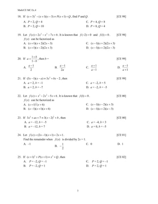 Math/CE MC Ex.4

18. If ( x + 3) 2 − ( x + 1)( x − 3) ≡ P( x + 1) + Q , find P and Q.                           [CE 98]
     A. P = 2, Q = 4                                              C. P = 4, Q = 8
     B. P = 2, Q = 10                                             D. P = 8, Q = 4

19. Let f ( x) = 2 x 3 − x 2 − 7 x + 6 . It is known that f (−2) = 0 and f (1) = 0 .        [CE 98]
     f (x) can be factorized as
    A. ( x + 1)( x + 2)(2 x − 3)                               C. ( x − 1)( x + 2)(2 x + 3)
    B. ( x + 1)( x − 2)(2 x + 3)                               D. ( x − 1)( x + 2)(2 x − 3)


             1+ b
20. If a =        , then b =                                                                   [CE 99]
             1− b
          a −1                           a −1                          a +1                         a −1
     A.                             B.                            C.                           D.
            2                             2a                           a −1                         a +1


21. If (3x − 1)( x − a ) ≡ 3x 2 + bx − 2 , then                                                [CE 99]
     A. a = 2, b = –1                                             C. a = –2, b = 5
     B. a = 2, b = –7                                             D. a = –2, b = –5

22. Let f ( x) = x 3 − 2 x 2 − 5 x + 6 . It is known that f (1) = 0 .                          [CE 00]
     f (x) can be factorized as
    A. ( x + 1) 2 ( x + 6)                                       C. ( x − 1)( x − 2)( x + 3)
    B. ( x − 1)( x + 1)( x + 6)                                  D. ( x − 1)( x + 2)( x − 3)


23. If 3x 2 + ax + 7 ≡ 3( x − 2) 2 + b , then                                                  [CE 00]
      A. a = –12, b = –5                                          C. a = –4, b = 3
      B. a = –12, b = 7                                           D. a = 0, b = –5

24. Let f ( x) = (2 x − 1)( x + 1) + 2 x + 1 .                                                 [CE 01]
    Find the remainder when f (x) is divided by 2x + 1.
     A. –1                                 1                      C. 0                         D. 1
                                    B. −
                                           2

25. If ( x + 1) 2 + P( x + 1) ≡ x 2 + Q , then                                                 [CE 02]
     A.    P = –2, Q = –1                                         C.   P = 2, Q = –1
     B.    P = –2, Q = 1                                          D.   P = 2, Q = 1




                                                         3
 