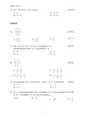 Math/CE MC Ex.4

35. If x2 + 2ax + 8 ≡ (x + a)2 + b, then b =                                         [CE 05]
                                                                          2
      A.    8.                                                  C.    a – 8.
      B.    a2 + 8.                                             D.    8 – a2.



Section B


       x−     y
      1−
       x+     y
36.             =                                                                   [CE 90]
       x+     y
    1−
       x−     y
           y−x                          x−y                           x             D. x + y
      A.                           B.                           C.
           x+y                          x+y                           y


37. Let f ( x) = 3 x 3 − 4 x + k . If f ( x) is divisible by x – k,                 [CE 90]
    find the remainder when f ( x) is divisible by x + k.
      A. 2k                                                     C. 0
      B. k                                                      D. –k


      1       1
         +
      x3     y3
38.             =                                                                   [CE 91]
       1     1
         +
       x     y
           1     1                                                    1     2   1
      A.     2
               + 2                                              C.      2
                                                                          −   + 2
           x    y                                                     x     xy y
           1     1   1                                                1     1   1
      B.     2
               +   + 2                                          D.      2
                                                                          −   + 2
           x     xy y                                                 x     xy y


39. If a polynomial f (x) is divisible by x – 1, then f ( x − 1) is divisible by    [CE 92]
      A. x – 2                                                  C. x – 1
      B. x + 2                                                  D. x + 1

40. P(x) is a polynomial. When P(x) is divided by (5 x − 2) , the remainder is R. [CE 94]
    If P (x) is divided by (2 − 5 x) , then the remainder is
      A. R                        B.    –R                            2                  2
                                                                C.      R           D.
                                                                      5                  5




                                                        5
 