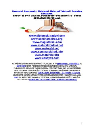 Besplatni Seminarski, Diplomski, Maturski Tekstovi i Pomoćna
Literatura.
RADOVI IZ SVIH OBLASTI, POWERPOINT PREZENTACIJE I DRUGI
EDUKATIVNI MATERIJALI.
www.diplomski-radovi.com
www.seminarskirad.org
www.magistarski.com
www.maturskiradovi.net
www.maturski.net
www.seminarskirad.info
www.maturski.org
www.essaysx.com
NA NAŠIM SAJTOVIMA MOŽETE PRONAĆI SVE, BILO DA JE TO SEMINARSKI, DIPLOMSKI ILI
MATURSKI TEKST, POWERPOINT PREZENTACIJA I DRUGI EDUKATIVNI MATERIJAL.
ZA RAZLIKU OD OSTALIH MI VAM PRUŽAMO DA POGLEDATE SVAKI RAD, NJEGOV SADRŽAJ I
PRVE TRI STRANE TAKO DA MOŽETE TAČNO DA ODABERETE ONO ŠTO VAM U POTPUNOSTI
ODGOVARA. U BAZI SE NALAZE SEMINARSKI, DIPLOMSKI I MATURSKI TEKSTOVI
KOJE MOŽETE SKINUTI I UZ NJIHOVU POMOĆ NAPRAVITI JEDINSTVEN I UNIKATAN RAD. AKO U
BAZI NE NAĐETE RAD KOJI VAM JE POTREBAN, U SVAKOM MOMENTU MOŽETE NARUČITI
TEKST NA LINKU POMOĆ PRI IZRADI TEKSTOVA I POMOĆNE LITERATURE.
2
 