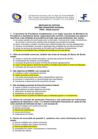 MERCADO DE CAPITAIS
                               SISTEMA FINANCEIRO NACIONAL
                                    PROF.: Rafael Antonini

1 - A Secretaria de Previdência Complementar é um órgão executivo do Ministério da
Previdência e Assistência Social, responsável pelo controle e fiscalização dos planos e
benefícios e das entidades de previdência privada, logo suas atribuições, são, exceto:
    a) processar pedidos de autorização para constituição, financiamento, fusão, transferência
       de controle e reforma dos estatutos das entidades de previdência fechada;
    b) baixar instruções e expedir circulares para implementação das normas estabelecidas;
    c) fiscalizar as atividades, proceder a liquidação das entidades de previdência fechada;
    d) prover os serviços de secretaria do Conselho de Previdência Complementar;
    e) fiscalizar as atividades das entidades de previdência privada aberta.

2 - Além da atividade comercial, também são áreas de atuação do Banco do Brasil,
exceto:
    a) compra e venda de moeda estrangeira, através das carteiras de câmbio;
    b) compensação de cheques e outros papéis;
    c) execução da política de preços mínimos de produtos agropecuários;
    d) traçar normas gerais e diretrizes de política monetária para todos os entes da federação;
    e) execução dos serviços da dívida pública.

3 - São objetivos do BNDES, com exceção de:
    a) fortalecer o setor empresarial nacional;
    b) captar recursos a curto prazo;
    c) criar pólos de produção para alterar desequilíbrios regionais;
    d) promover o crescimento e a diversificação das exportações;
    e) impulsionar o desenvolvimento económico do país.

4 - São atividades precárias da Caixa Económica Federal:
   a) regular a oferta e a procura por moeda;
   b) responsabilizar-se pelos depósitos da União;
   c) administrar as Reservas Internacionais;
   d) estabelecer as taxas de redesconto;
   e) operacionalizar as políticas federais para a habitação popular e o saneamento.

5 - Dentro do conceito de instituição financeira e sua subdivisão em instituições
captadoras de depósitos à vista ( 1) e demais instituições financeiras (2) pode-se citar
como exemplo de instituição do tipo 1, com exceção de:
   a) bancos múltiplos com carteira comercial;
   b) bancos comerciais;
   c) bancos de investimento;
   d) caixas económicas;
   e) cooperativas de crédito.

6 - Dentro do enunciado da questão 5 , podemos citar como instituições do tipo 2,
exceto:
   a) bancos múltiplos com carteira comercial;
   b) bancos múltiplos sem carteira comercial;
   c) bancos de desenvolvimento;
   d) sociedades de crédito, financiamento e investimento;
   e) Corretora de valores.
 