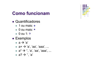 Como funcionam
 Quantificadores
  1 ou mais: +
  0 ou mais: *
  0 ou 1: ?
 Exemplos
  a  ‘a’
  a+   ‘a’, ‘aa’, ‘aaa’, ...
  a*  ‘’, ‘a’, ‘aa’, ‘aaa’, ...
  a?   ‘’, ‘a’
 