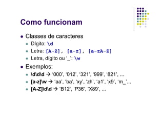 Como funcionam
 Classes de caracteres
  Dígito: d
  Letra: [A-Z], [a-z], [a-zA-Z]
  Letra, dígito ou ‘_’: w
 Exemplos:
  ddd    ‘000’, ‘012’, ‘321’, ‘999’, ‘821’, ...
  [a-z]w    ‘aa’, ‘ba’, ‘xy’, ‘zh’, ‘a1’, ‘x9’, ‘m_’...
  [A-Z]dd    ‘B12’, ‘P36’, ‘X89’, ...
 