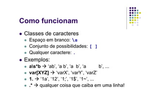 Como funcionam
 Classes de caracteres
  Espaço em branco: s
  Conjunto de possibilidades: [ ]
  Qualquer caractere: .
 Exemplos:
  as*b    ‘ab’, ‘a b’, ‘a b’, ‘a        b’, ...
  var[XYZ]      ‘varX’, ‘varY’, ‘varZ’
  1.   ‘1a’, ‘12’, ‘1;’, ‘1$’, ‘1~’, ...
  .*   qualquer coisa que caiba em uma linha!
 