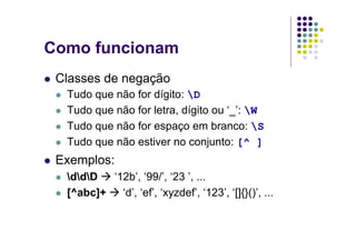 Como funcionam
 Classes de negação
  Tudo que não for dígito: D
  Tudo que não for letra, dígito ou ‘_’: W
  Tudo que não for espaço em branco: S
  Tudo que não estiver no conjunto: [^ ]
 Exemplos:
  ddD  ‘12b’, ‘99/’, ‘23 ’, ...
  [^abc]+   ‘d’, ‘ef’, ‘xyzdef’, ‘123’, ‘[]{}()’, ...
 