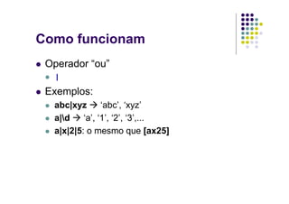 Como funcionam
 Operador “ou”
  |
 Exemplos:
  abc|xyz       ‘abc’, ‘xyz’
  a|d    ‘a’, ‘1’, ‘2’, ‘3’,...
  a|x|2|5: o mesmo que [ax25]
 