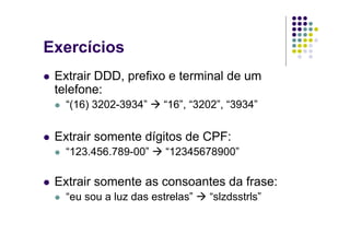 Exercícios
 Extrair DDD, prefixo e terminal de um
 telefone:
   “(16) 3202-3934”    “16”, “3202”, “3934”


 Extrair somente dígitos de CPF:
   “123.456.789-00”     “12345678900”

 Extrair somente as consoantes da frase:
   “eu sou a luz das estrelas”   “slzdsstrls”
 