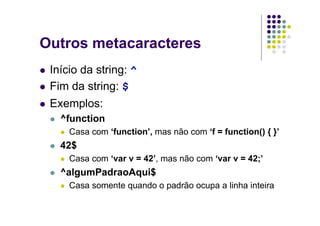 Outros metacaracteres
 Início da string: ^
 Fim da string: $
 Exemplos:
   ^function
     Casa com ‘function’, mas não com ‘f = function() { }’
   42$
     Casa com ‘var v = 42’, mas não com ‘var v = 42;’
   ^algumPadraoAqui$
     Casa somente quando o padrão ocupa a linha inteira
 