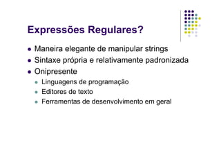 Expressões Regulares?
 Maneira elegante de manipular strings
 Sintaxe própria e relativamente padronizada
 Onipresente
   Linguagens de programação
   Editores de texto
   Ferramentas de desenvolvimento em geral
 