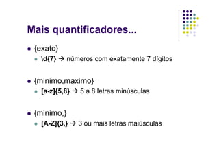 Mais quantificadores...
 {exato}
   d{7}     números com exatamente 7 dígitos


 {minimo,maximo}
   [a-z]{5,8}    5 a 8 letras minúsculas


 {minimo,}
   [A-Z]{3,}    3 ou mais letras maiúsculas
 
