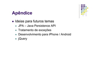 Apêndice
 Ideias para futuros temas
   JPA – Java Persistence API
   Tratamento de exceções
   Desenvolvimento para iPhone / Android
   jQuery
 