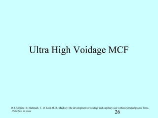 Ultra High Voidage MCF




D. I. Medina B. Hallmark T. D. Lord M. R. Mackley The development of voidage and capillary size within extruded plastic films.
J Mat Sci, in press
                                                                                              26
 