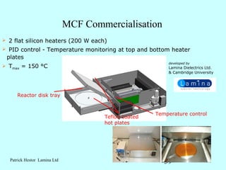 MCF Commercialisation
   2 flat silicon heaters (200 W each)
    PID control - Temperature monitoring at top and bottom heater
    plates
                                                             developed by
   Tmax = 150 °C                                            Lamina Dielectrics Ltd.
                                                             & Cambridge University




        Reactor disk tray


                                                         Temperature control
                                         Teflon coated
                                         hot plates




     Patrick Hestor Lamina Ltd                              39
 