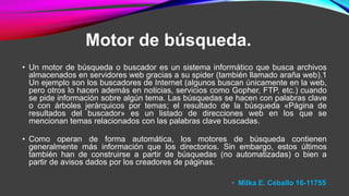 Motor de búsqueda.
• Un motor de búsqueda o buscador es un sistema informático que busca archivos
almacenados en servidores web gracias a su spider (también llamado araña web).1
Un ejemplo son los buscadores de Internet (algunos buscan únicamente en la web,
pero otros lo hacen además en noticias, servicios como Gopher, FTP, etc.) cuando
se pide información sobre algún tema. Las búsquedas se hacen con palabras clave
o con árboles jerárquicos por temas; el resultado de la búsqueda «Página de
resultados del buscador» es un listado de direcciones web en los que se
mencionan temas relacionados con las palabras clave buscadas.
• Como operan de forma automática, los motores de búsqueda contienen
generalmente más información que los directorios. Sin embargo, estos últimos
también han de construirse a partir de búsquedas (no automatizadas) o bien a
partir de avisos dados por los creadores de páginas.
• Milka E. Ceballo 16-11755
 