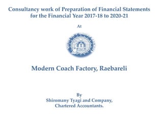 Consultancy work of Preparation of Financial Statements
for the Financial Year 2017-18 to 2020-21
At
Modern Coach Factory, Raebareli
By
Shiromany Tyagi and Company,
Chartered Accountants.
 