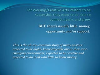 BUT, there’s usually little money,
                      opportunity and/or support.


This is the all-too-common story of many pastors:
expected to be highly knowledgeable about their ever-
changing environment, expected to be creative and
expected to do it all with little to know money.
 