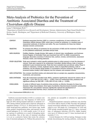 American Journal of Gastroenterology ISSN 0002-9270
C 2006 by Am. Coll. of Gastroenterology doi: 10.1111/j.1572-0241.2006.00465.x
Published by Blackwell Publishing
Meta-Analysis of Probiotics for the Prevention of
Antibiotic Associated Diarrhea and the Treatment of
Clostridium difﬁcile Disease
Lynne V. McFarland, Ph.D.1,2
1
Department of Health Services Research and Development, Veterans Administration Puget Sound Health Care
System, Seattle, Washington, and 2
Department of Medicinal Chemistry, University of Washington, Seattle,
Washington
CONTEXT: Antibiotic-associated diarrhea (AAD) is a common complication of most antibiotics and
Clostridium difﬁcile disease (CDD), which also is incited by antibiotics, is a leading cause of
nosocomial outbreaks of diarrhea and colitis. The use of probiotics for these two related
diseases remains controversial.
OBJECTIVE: To compare the efﬁcacy of probiotics for the prevention of AAD and the treatment of CDD based
on the published randomized, controlled clinical trials.
DATA SOURCES: PubMed, Medline, Google Scholar, NIH registry of clinical trials, metaRegister, and Cochrane
Central Register of Controlled Trials were searched from 1977 to 2005, unrestricted by
language. Secondary searches of reference lists, authors, reviews, commentaries, associated
diseases, books, and meeting abstracts.
STUDY SELECTION: Trials were included in which speciﬁc probiotics given to either prevent or treat the diseases of
interest. Trials were required to be randomized, controlled, blinded efﬁcacy trials in humans
published in peer-reviewed journals. Trials that were excluded were pre-clinical, safety, Phase 1
studies in volunteers, reviews, duplicate reports, trials of unspeciﬁed probiotics, trials of
prebiotics, not the disease being studied, or inconsistent outcome measures. Thirty-one of 180
screened studies (totally 3,164 subjects) met the inclusion and exclusion criteria.
DATA EXTRACTION: One reviewer identiﬁed studies and abstracted data on sample size, population characteristics,
treatments, and outcomes.
DATA SYNTHESIS: From 25 randomized controlled trials (RCTs), probiotics signiﬁcantly reduced the relative risk of
AAD (RR = 0.43, 95% CI 0.31, 0.58, p < 0.001). From six randomized trials, probiotics had
signiﬁcant efﬁcacy for CDD (RR = 0.59, 95% CI 0.41, 0.85, p = 0.005).
CONCLUSION: A variety of different types of probiotics show promise as effective therapies for these two
diseases. Using meta-analyses, three types of probiotics (Saccharomyces boulardii, Lactobacillus
rhamnosus GG, and probiotic mixtures) signiﬁcantly reduced the development of
antibiotic-associated diarrhea. Only S. boulardii was effective for CDD.
(Am J Gastroenterol 2006;101:1–11)
Antibiotic-associated diarrhea (AAD) is a common com-
plication of antibiotic use. The frequency of AAD can be
high (26–60%) during hospital outbreaks or moderate (13–
29%) during endemic periods and is relatively infrequent in
outpatient settings (<0.1%) (1–3). Risk factors for AAD in-
clude broad-spectrum antibiotics, host factors (age, health
status, gender), hospitalization status, and exposure to noso-
comial pathogens (2, 4). AAD usually occurs 2–8 wk af-
ter exposure to antibiotics as a result of disrupting intesti-
nal microﬂora. One of the roles of intestinal microﬂora
is to act as a protective barrier that resists the coloniza-
tion of intestinal pathogens (5). Without this protective bar-
rier, patients are susceptible to infection by opportunistic
pathogens.
Hospitalized patients exposed to antibiotics may develop
Clostridium difﬁcile disease (CDD). Recently, this pathogen
caused nosocomial outbreaks in Canadian hospitals that re-
sulted in over 100 deaths (6). Consequences of AAD and
CDD include extended hospital stays (3–7 days), increased
rates of subsequent infections (20–65%), higher hospital
costs (up to $1 billion/yr) and 2–3 times increased rates of
mortality (7–11).
Current therapies for AAD are lacking. Strategies to date
include discontinuing the inciting antibiotic, restricting the
1
 