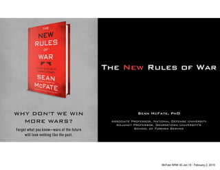 The New Rules of War
WHY DON’T WE WIN
MORE WARS?
Forget what you know—wars of the future
will look nothing like the past.
ON SALE 1.22.19
Sean McFate, PhD
Associate Professor, National Defense University
Adjunct Professor, Georgetown University's
School of Foreign Service
McFate NRW 30 Jan 19 - February 2, 2019
 