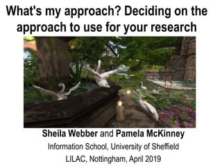 Sheila Webber and Pamela McKinney
Information School, University of Sheffield
LILAC, Nottingham, April 2019
What's my approach? Deciding on the
approach to use for your research
 