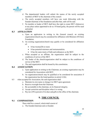13
d. The departmental leaders will submit the names of the newly accepted
members of MCF to the chairman of the council.
e. The newly accepted members will have one week fellowship with the
founder/chairman of the foundation and after that, oath will be said.
f. No member or leader of MCF shall have the right to create MCF whatsoever
at any place unless appointed to do so. If found guilty, the person will be sued
and jailed.
8.3 AFFILIATION
a. Upon an application in writing to the General council, an existing
organization/church may be considered for affiliation with Ministers Of Christ
Foundation.
b. An existing organization/church may qualify or be considered for affiliation
of:
 It has twenty(20) or more
 It has potential ministers and instrumentalists.
 It has the same tenets of faith and ordinances as the MCF.
c. When accepted as an affiliate, the organization shall be subject to the
conditions of service of the MCF.
d. The leader of the church/organization shall be subject to the conditions of
service of the MCF.
e. The said organization shall be bound by this constitution.
8.4 ASSOCIATION
a. Upon application in writing to the Chairman, an existing organization may be
considered for Association with MCF.
b. An organization/church may be qualified or be considered for association if
the organization has the listed qualities in article 8.3(b).
8.5 when accepted for Association, the said organization shall
a. Maintain its own name or change it to MCF upon agreement.
b. Receive oversight from the Chairman.
c. Be accountable to the chairman, on its financial integrity.
d. Accept correction and discipline when it is wrong.
e. Pay ten (10%) percent of its dues and gifts to the office of the chairman.
9. THE COUNCIL
9.1 COMPOSITION
There shall be a council, which shall consist of
a. The founder/chairman and co-founder.
 