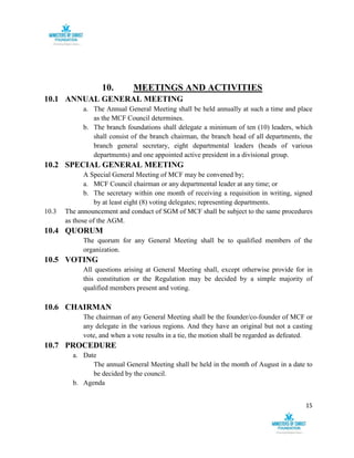 15
10. MEETINGS AND ACTIVITIES
10.1 ANNUAL GENERAL MEETING
a. The Annual General Meeting shall be held annually at such a time and place
as the MCF Council determines.
b. The branch foundations shall delegate a minimum of ten (10) leaders, which
shall consist of the branch chairman, the branch head of all departments, the
branch general secretary, eight departmental leaders (heads of various
departments) and one appointed active president in a divisional group.
10.2 SPECIAL GENERAL MEETING
A Special General Meeting of MCF may be convened by;
a. MCF Council chairman or any departmental leader at any time; or
b. The secretary within one month of receiving a requisition in writing, signed
by at least eight (8) voting delegates; representing departments.
10.3 The announcement and conduct of SGM of MCF shall be subject to the same procedures
as those of the AGM.
10.4 QUORUM
The quorum for any General Meeting shall be to qualified members of the
organization.
10.5 VOTING
All questions arising at General Meeting shall, except otherwise provide for in
this constitution or the Regulation may be decided by a simple majority of
qualified members present and voting.
10.6 CHAIRMAN
The chairman of any General Meeting shall be the founder/co-founder of MCF or
any delegate in the various regions. And they have an original but not a casting
vote, and when a vote results in a tie, the motion shall be regarded as defeated.
10.7 PROCEDURE
a. Date
The annual General Meeting shall be held in the month of August in a date to
be decided by the council.
b. Agenda
 