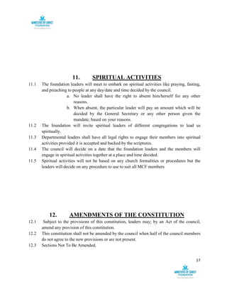 17
11. SPIRITUAL ACTIVITIES
11.1 The foundation leaders will meet to embark on spiritual activities like praying, fasting,
and preaching to people at any day/date and time decided by the council.
a. No leader shall have the right to absent him/herself for any other
reasons.
b. When absent, the particular leader will pay an amount which will be
decided by the General Secretary or any other person given the
mandate; based on your reasons.
11.2 The foundation will invite spiritual leaders of different congregations to lead us
spiritually.
11.3 Departmental leaders shall have all legal rights to engage their members into spiritual
activities provided it is accepted and backed by the scriptures.
11.4 The council will decide on a date that the foundation leaders and the members will
engage in spiritual activities together at a place and time decided.
11.5 Spiritual activities will not be based on any church formalities or procedures but the
leaders will decide on any procedure to use to suit all MCF members
12. AMENDMENTS OF THE CONSTITUTION
12.1 Subject to the provisions of this constitution, leaders may; by an Act of the council,
amend any provision of this constitution.
12.2 This constitution shall not be amended by the council when half of the council members
do not agree to the new provisions or are not present.
12.3 Sections Not To Be Amended.
 