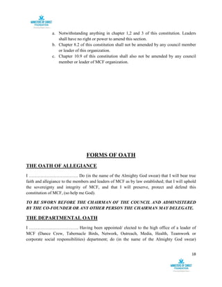 18
a. Notwithstanding anything in chapter 1,2 and 3 of this constitution. Leaders
shall have no right or power to amend this section.
b. Chapter 8.2 of this constitution shall not be amended by any council member
or leader of this organization.
c. Chapter 10.9 of this constitution shall also not be amended by any council
member or leader of MCF organization.
FORMS OF OATH
THE OATH OF ALLEGIANCE
I ……………………………. Do (in the name of the Almighty God swear) that I will bear true
faith and allegiance to the members and leaders of MCF as by law established; that I will uphold
the sovereignty and integrity of MCF, and that I will preserve, protect and defend this
constitution of MCF, (so help me God).
TO BE SWORN BEFORE THE CHAIRMAN OF THE COUNCIL AND ADMINISTERED
BY THE CO-FOUNDER OR ANY OTHER PERSON THE CHAIRMAN MAY DELEGATE.
THE DEPARTMENTAL OATH
I ……………………………. Having been appointed/ elected to the high office of a leader of
MCF (Dance Crew, Tabernacle Birds, Network, Outreach, Media, Health, Teamwork or
corporate social responsibilities) department; do (in the name of the Almighty God swear)
 