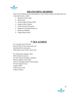 20
THE FOUNDING MEMBERS
These are the faithful servants that decided to work with the founders and make their aim,
vision and mission a reality.
 Desmond Tetteh Logan
 Stella Aryeh
 Jennifer Agbley Donkor Fafali
 Eugenia Abena Ampofo
 Cecilia NanaAma Dwomoh
 Sandra Esi Amoakuah Botchway
 Botchway Nathaniel
 Asigbey Betty Emefa
 MCF ANTHEM
It’s a new day, but it feels old
Rise oh MCF, for the world awaits you
God bless MCF, and mode us
With all the virtues of life, victors to be
We will promote religious values
With the help of our God.
We will increase Christians worldwide
With the support of our Father.
And we will support and love all creatures
For the Creator loved us.
Long live MCF
Long live the world
Long live Ghana.
 