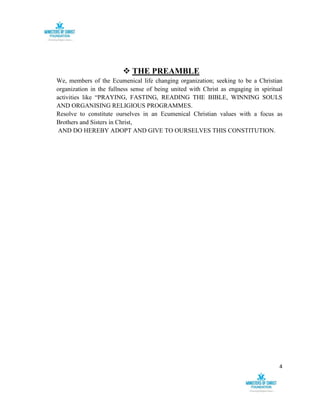4
 THE PREAMBLE
We, members of the Ecumenical life changing organization; seeking to be a Christian
organization in the fullness sense of being united with Christ as engaging in spiritual
activities like “PRAYING, FASTING, READING THE BIBLE, WINNING SOULS
AND ORGANISING RELIGIOUS PROGRAMMES.
Resolve to constitute ourselves in an Ecumenical Christian values with a focus as
Brothers and Sisters in Christ,
AND DO HEREBY ADOPT AND GIVE TO OURSELVES THIS CONSTITUTION.
 