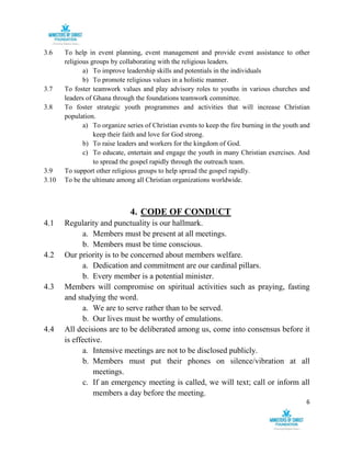 6
3.6 To help in event planning, event management and provide event assistance to other
religious groups by collaborating with the religious leaders.
a) To improve leadership skills and potentials in the individuals
b) To promote religious values in a holistic manner.
3.7 To foster teamwork values and play advisory roles to youths in various churches and
leaders of Ghana through the foundations teamwork committee.
3.8 To foster strategic youth programmes and activities that will increase Christian
population.
a) To organize series of Christian events to keep the fire burning in the youth and
keep their faith and love for God strong.
b) To raise leaders and workers for the kingdom of God.
c) To educate, entertain and engage the youth in many Christian exercises. And
to spread the gospel rapidly through the outreach team.
3.9 To support other religious groups to help spread the gospel rapidly.
3.10 To be the ultimate among all Christian organizations worldwide.
4. CODE OF CONDUCT
4.1 Regularity and punctuality is our hallmark.
a. Members must be present at all meetings.
b. Members must be time conscious.
4.2 Our priority is to be concerned about members welfare.
a. Dedication and commitment are our cardinal pillars.
b. Every member is a potential minister.
4.3 Members will compromise on spiritual activities such as praying, fasting
and studying the word.
a. We are to serve rather than to be served.
b. Our lives must be worthy of emulations.
4.4 All decisions are to be deliberated among us, come into consensus before it
is effective.
a. Intensive meetings are not to be disclosed publicly.
b. Members must put their phones on silence/vibration at all
meetings.
c. If an emergency meeting is called, we will text; call or inform all
members a day before the meeting.
 