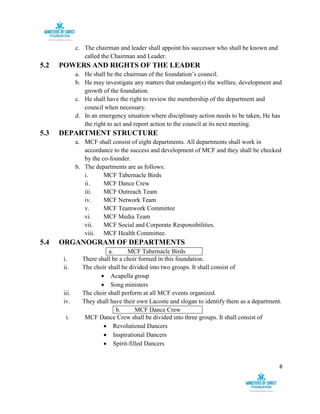 8
c. The chairman and leader shall appoint his successor who shall be known and
called the Chairman and Leader.
5.2 POWERS AND RIGHTS OF THE LEADER
a. He shall be the chairman of the foundation’s council.
b. He may investigate any matters that endanger(s) the welfare, development and
growth of the foundation.
c. He shall have the right to review the membership of the department and
council when necessary.
d. In an emergency situation where disciplinary action needs to be taken, He has
the right to act and report action to the council at its next meeting.
5.3 DEPARTMENT STRUCTURE
a. MCF shall consist of eight departments. All departments shall work in
accordance to the success and development of MCF and they shall be checked
by the co-founder.
b. The departments are as follows:
i. MCF Tabernacle Birds
ii. MCF Dance Crew
iii. MCF Outreach Team
iv. MCF Network Team
v. MCF Teamwork Committee
vi. MCF Media Team
vii. MCF Social and Corporate Responsibilities.
viii. MCF Health Committee.
5.4 ORGANOGRAM OF DEPARTMENTS
a. MCF Tabernacle Birds
i. There shall be a choir formed in this foundation.
ii. The choir shall be divided into two groups. It shall consist of
 Acapella group
 Song ministers
iii. The choir shall perform at all MCF events organized.
iv. They shall have their own Lacoste and slogan to identify them as a department.
b. MCF Dance Crew
i. MCF Dance Crew shall be divided into three groups. It shall consist of
 Revolutional Dancers
 Inspirational Dancers
 Spirit-filled Dancers
 