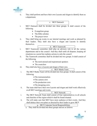 9
ii. They shall perform and have their own Lacoste and slogan to identify them as
a department.
c. MCF Outreach
i. MCF Outreach shall be divided into three groups. It shall consist of the
following
 Evangelism group
 The bible scholars
 The prayer tower
ii. They shall bring up events in our internal meetings and work as planned by
their leaders. They shall also have a slogan and Lacoste to identify
themselves.
d. MCF Teamwork
i. MCF Teamwork committee shall play an advisory role to all the various
departments and to the council. And they shall settle all disputes, keeping all
situations as a secret but explains actions to only the council.
ii. The Teamwork committee shall be divided into two groups. It shall consist of
the following
 The motivational and inspirational speakers
 The councilors
iii. They shall also have a Lacoste and slogan of their own.
e. MCF Media Team
i. The MCF Media Team will be divided into four groups. It shall consist of the
following
 The instrumentalists
 The camera crew
 The production crew
 The designing crew.
ii. The team shall have their own Lacoste and slogan and shall work effectively
at all MCF meetings and events.
f. MCF Network
i. The MCF Network Team shall consist of four representatives in all schools
and churches of the region which it shall be found situated.
ii. The will make sure that MCF have more audience at their events. And they
shall deduce their own plans as directed by their leader to grow MCF.
g. MCF Corporate Social Responsibilities
a. They shall be divided into three groups and are as follows
 