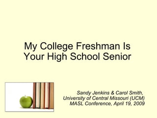 My College Freshman Is  Your High School Senior  Sandy Jenkins & Carol Smith,  University of Central Missouri (UCM) MASL Conference, April 19, 2009 