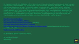 Ich interessiere mich für eine Möglichkeit in Ihrem Unternehmen. I habe die profunde Kenntnisse und die reiche Erfahrung
in eCommerce (FoodTech, FMCG, DIY, Pharmazeutik, Autos, Powermotors, Ersatzteile, Immobilien & Bau, Möbel, Kunst,
B2B Services, Juristischen Services), mCommerce, iHealth, mHealth, BioTech, FinTech, B2B Platform, NanoTech,
Prototyping, Web Development, Cloud Systems Development, UX/UI Design, 2D/3D Design (Adobe, Corel, Autodesk),
Content Marketing, SEO, SEA (Google AdWords Certificated Specialist), SMM, Scrum Agile Project Management, A/B
Testing, Analytics, CRM, ERP, Performance Marketing, Marketing Strategy. Ich möchte Ihnen einige Information über
meine Erfahrung in Online Marketing und Business Development anbieten. Beachten Sie bitte meine umgesetzten
Projekte, die auf dem untenstehende Link erhältlich sind. Vielen Dank für Ihr Zeit und Feinfühligkeit!
https://linkedin.com/in/basilboluk
https://www.xing.com/profile/Basil_Boluk/cv
http://thedigitalmarketingrevolution.blogspot.com - mein Blog
https://www.slideshare.net/BasileBolyuk/cv-basil-boluk
https://app.plum.io/profile/6dd1b5a89dc637e40eb0b57f4523afd5353ab507 - die Beurteilung der persönlichen und
geschäftlichen Qualitäten
http://www.upwork.com/fl/basilboluk
Ich verstehe und spreche English und Deutsch.
Mit freundlichen Grüßen,
@BasilBoluk
 