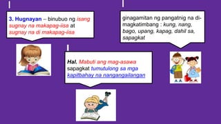 3. Hugnayan – binubuo ng isang
sugnay na makapag-iisa at
sugnay na di makapag-iisa
ginagamitan ng pangatnig na di-
magkatimbang : kung, nang,
bago, upang, kapag, dahil sa,
sapagkat
Hal. Mabuti ang mag-asawa
sapagkat tumutulong sa mga
kapitbahay na nangangailangan
 