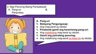 A. Pang-uri
1. Batayang Pangungusap:
● Ang mag-aaral ay iskolar.
1. Pinalawak gamit ang karaniwang pang-uri:
● Ang matalinong mag-aaral ay iskolar.
1. Gamit ang pariralang panuring:
● Ang matalinong mag-aaral sa klase ko ay iskolar.
2. Mga Panuring Bilang Pampalawak
A. Pang-uri B.
Pang-abay
 