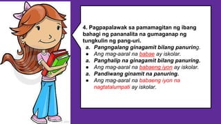 4. Pagpapalawak sa pamamagitan ng ibang
bahagi ng pananalita na gumaganap ng
tungkulin ng pang-uri.
a. Pangngalang ginagamit bilang panuring.
● Ang mag-aaral na babae ay iskolar.
a. Panghalip na ginagamit bilang panuring.
● Ang mag-aaral na babaeng iyon ay iskolar.
a. Pandiwang ginamit na panuring.
● Ang mag-aaral na babaeng iyon na
nagtatalumpati ay iskolar.
 