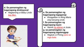 e. Sa pamamagitan ng
kaganapang tagaganap
● Kinagalitan ni Aling Maria
ang kanyang anak.
f. Sa pamamagitan ng
kaganapang layon
● Namili ng alahas si Josie.
g. sa pamamagitan ng
kaganapang tagatanggap
● Nagluto si Pining para sa
mga bata.
d. Sa pamamagitan ng
kaganapang direksyunal
● Nagtanong si Baby Linda
kay Ben.
 