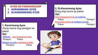 AYOS NG PANGUNGUSAP
1. KARANIWANG AYOS
2. DI-KARANIWANG AYOS
2. Di-Karaniwang Ayos
Kung ang nauna ay paksa
Hal:
Ang manggang hinog ay matamis.
Paksa Panaguri
Ang batang lalaki ay nadapa sa putik.
Paksa Panaguri
1. Karaniwang Ayos
-Kung nauna ang panaguri sa
paksa
Hal:
Matamis ang manggang hinog.
Panaguri Paksa
Nadapa sa putik ang batang lalaki.
Panaguri Paksa
 