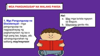 1. Mga Pangungusap na
Eksistensyal - mga
pangungusap na
nagpapahayag ng
pagkamayroon ng isa o
higit pang tao, bagay, atb.
-pinangungunahan ng
salitang may/mayroon
Hal:
a. May mga turista ngayon
sa Baguio.
b. Mayroong ganito rito.
MGA PANGUNGUSAP NA WALANG PAKSA
 