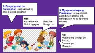 4. Pangungusap na
Pamanahon - nagsasaad ng
oras o uri ng panahon
5. Mga pormulasyong
Panlipunan - mga pagbati,
pagbibigay-galang, atb,
nakagawian na sa lipunang
Pilipino
Hal:
Alas dose na. Umuulan.
Mainit ngayon. Maaga pa.
Hal:
Magandang umaga po.
Tao po.
Salamat po.
Mano po.
 