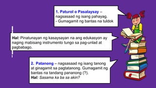 2. Patanong – nagsasaad ng isang tanong
at ginagamit sa pagtatanong. Gumagamit ng
bantas na tandang pananong (?).
Hal: Sasama ka ba sa akin?
1. Paturol o Pasalaysay –
nagsasaad ng isang pahayag.
- Gumagamit ng bantas na tuldok
Hal: Pinatunayan ng kasaysayan na ang edukasyon ay
naging mabisang instrumento tungo sa pag-unlad at
pagbabago.
 