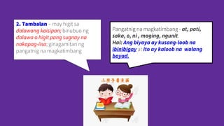 2. Tambalan – may higit sa
dalawang kaisipan; binubuo ng
dalawa o higit pang sugnay na
nakapag-iisa; ginagamitan ng
pangatnig na magkatimbang
Pangatnig na magkatimbang - at, pati,
saka, o, ni , maging, ngunit.
Hal: Ang biyaya ay kusang-loob na
ibinibigay at ito ay kaloob na walang
bayad.
 