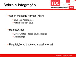 Sobre a Integração Definir um tipo (classe) Java no código  ActionScript. Action Message Format (AMF) Java para ActionScript. ActionScript para Java. RemoteClass Requisição ao back-end é assíncrona ! 