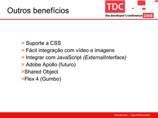 Outros benefícios Suporte a CSS Fácil integração com vídeo e imagens Integrar com JavaScript  ( ExternalInterface) Adobe Apollo (futuro) Shared Object Flex 4 (Gumbo) 
