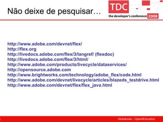 Não deixe de pesquisar… http://www.adobe.com/devnet/flex/ http://flex.org http://livedocs.adobe.com/flex/3/langref/ (flexdoc) http://livedocs.adobe.com/flex/3/html/ http://www.adobe.com/products/livecycle/dataservices/ http://opensource.adobe.com http://www.brightworks.com/technology/adobe_flex/code.html http://www.adobe.com/devnet/livecycle/articles/blazeds_testdrive.html http://www.adobe.com/devnet/flex/flex_java.html 